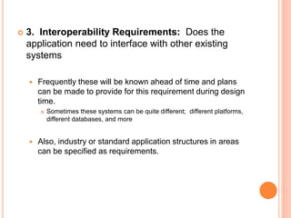  3. Interoperability Requirements: Does the
application need to interface with other existing
systems
 Frequently these will be known ahead of time and plans
can be made to provide for this requirement during design
time.
 Sometimes these systems can be quite different; different platforms,
different databases, and more
 Also, industry or standard application structures in areas
can be specified as requirements.
 