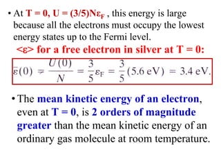 • At T = 0, U = (3/5)NεF , this energy is large
because all the electrons must occupy the lowest
energy states up to the Fermi level.
<> for a free electron in silver at T = 0:
• The mean kinetic energy of an electron,
even at T = 0, is 2 orders of magnitude
greater than the mean kinetic energy of an
ordinary gas molecule at room temperature.
 