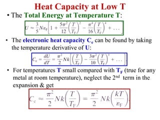 Heat Capacity at Low T
• The electronic heat capacity Ce can be found by taking
the temperature derivative of U:
• For temperatures T small compared with TF (true for any
metal at room temperature), neglect the 2nd term in the
expansion & get
• The Total Energy at Temperature T:
 