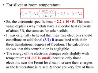 • So, the electronic specific heat = 2.2 x 10-2 R. This small
value explains why metals have a specific heat capacity
of about 3R, the same as for other solids.
• It was originally believed that their free electrons should
contribute an additional (3/2) R associated with their
three translational degrees of freedom. The calculation
shows that this contribution is negligible.
• The energy of the electrons changes only slightly with
temperature (dU/dT is small) because only those
electrons near the Fermi level can increase their energies
as the temperature is raised, & there are very few of them.
• For silver at room temperature:
 