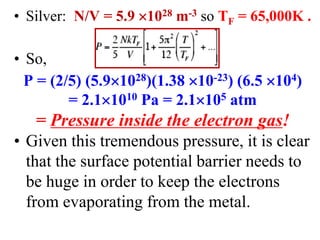 • Silver: N/V = 5.9 1028 m-3 so TF = 65,000K .
• So,
P = (2/5) (5.91028)(1.38 10-23) (6.5 104)
= 2.11010 Pa = 2.1105 atm
= Pressure inside the electron gas!
• Given this tremendous pressure, it is clear
that the surface potential barrier needs to
be huge in order to keep the electrons
from evaporating from the metal.
 