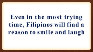 Even in the most trying
time, Filipinos will find a
reason to smile and laugh
 