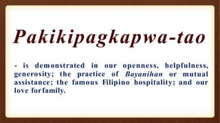 Pakikipagkapwa-tao
generosity; the practice of
- is demonstrated in our openness, helpfulness,
Bayanihan or mutual
assistance; the famous Filipino hospitality; and our
love forfamily.
 