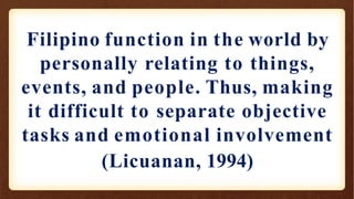 Filipino function in the world by
personally relating to things,
events, and people. Thus, making
it difficult to separate objective
tasks and emotional involvement
(Licuanan, 1994)
 