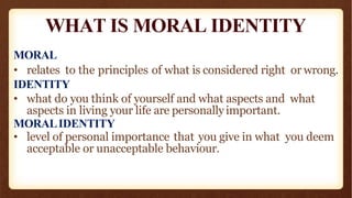 WHAT IS MORAL IDENTITY
MORAL
• relates to the principles of what is considered right or wrong.
IDENTITY
• what do you think of yourself and what aspects and what
aspects in living your life are personallyimportant.
MORALIDENTITY
• level of personal importance that you give in what you deem
acceptable or unacceptable behaviour.
 