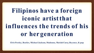 Filipinos have a foreign
iconic artistthat
influences the trends of his
or hergeneration
Elvis Presley, Beatles, Michael Jackson, Madonna, Mariah Carey, Beyonce, K-pop
 
