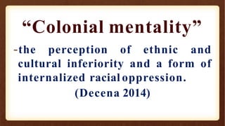 “Colonial mentality”
-the perception of ethnic and
cultural inferiority and a form of
internalized racial oppression.
(Decena 2014)
 