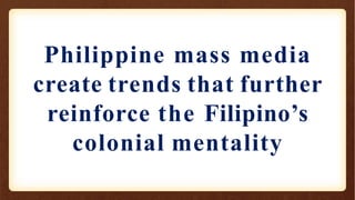 Philippine mass media
create trends that further
reinforce the Filipino’s
colonial mentality
 