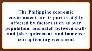 The Philippine economic
environment for its part is highly
affected by factors such as over
population, mismatch between skills
and job requirement, and immense
corruption in government
 