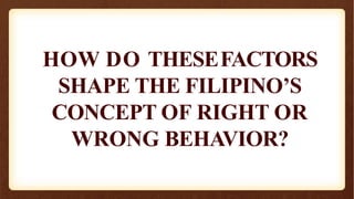 HOW DO THESEFACTORS
SHAPE THE FILIPINO’S
CONCEPT OF RIGHT OR
WRONG BEHAVIOR?
 