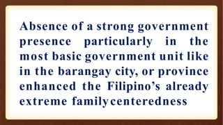 Absence of a strong government
presence particularly in the
most basic government unit like
in the barangay city, or province
enhanced the Filipino’s already
extreme familycenteredness
 