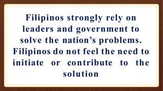 Filipinos strongly rely on
leaders and government to
solve the nation’s problems.
Filipinos do not feel the need to
initiate or contribute to the
solution
 