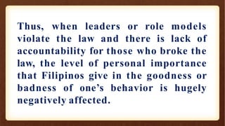 Thus, when leaders or role models
violate the law and there is lack of
accountability for those who broke the
law, the level of personal importance
that Filipinos give in the goodness or
badness of one’s behavior is hugely
negatively affected.
 
