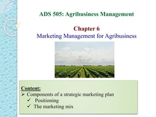 ADS 505: Agribusiness Management
Chapter 6
Marketing Management for Agribusiness
Content:
 Components of a strategic marketing plan
 Positioning
 The marketing mix
 