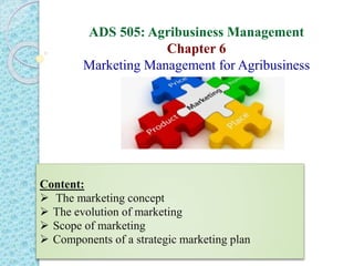 ADS 505: Agribusiness Management
Chapter 6
Marketing Management for Agribusiness
Content:
 The marketing concept
 The evolution of marketing
 Scope of marketing
 Components of a strategic marketing plan
 