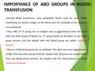 IMPORTANCE OF ABO GROUPS IN BLOOD
TRANSFUSION
• During blood transfusion, only compatible blood must be used. While
transfusing the blood, antigen of the donor and the antibody of the recipient
are considered.
• Thus, RBC of ‘O’ group has no antigen and so agglutination does not occur
with any other group of blood. So, ‘O’ group blood can be given to any blood
group persons and the people with this blood group are called ‘universal
donors’.
• Plasma of AB blood group has no antibody. This does not cause agglutination
of RBC from any other group of blood. People with AB group can receive blood
from any blood group persons. So, people with this blood group are called
‘universal recipients’.
 