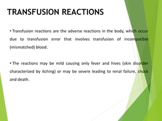 TRANSFUSION REACTIONS
• Transfusion reactions are the adverse reactions in the body, which occur
due to transfusion error that involves transfusion of incompatible
(mismatched) blood.
• The reactions may be mild causing only fever and hives (skin disorder
characterized by itching) or may be severe leading to renal failure, shock
and death.
 