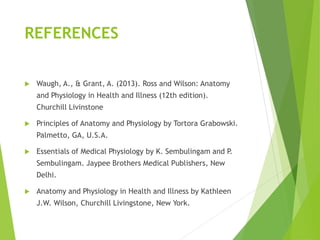 REFERENCES
 Waugh, A., & Grant, A. (2013). Ross and Wilson: Anatomy
and Physiology in Health and Illness (12th edition).
Churchill Livinstone
 Principles of Anatomy and Physiology by Tortora Grabowski.
Palmetto, GA, U.S.A.
 Essentials of Medical Physiology by K. Sembulingam and P.
Sembulingam. Jaypee Brothers Medical Publishers, New
Delhi.
 Anatomy and Physiology in Health and Illness by Kathleen
J.W. Wilson, Churchill Livingstone, New York.
 