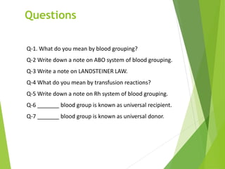 Questions
Q-1. What do you mean by blood grouping?
Q-2 Write down a note on ABO system of blood grouping.
Q-3 Write a note on LANDSTEINER LAW.
Q-4 What do you mean by transfusion reactions?
Q-5 Write down a note on Rh system of blood grouping.
Q-6 _______ blood group is known as universal recipient.
Q-7 _______ blood group is known as universal donor.
 