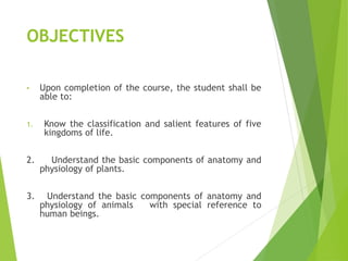 OBJECTIVES
• Upon completion of the course, the student shall be
able to:
1. Know the classification and salient features of five
kingdoms of life.
2. Understand the basic components of anatomy and
physiology of plants.
3. Understand the basic components of anatomy and
physiology of animals with special reference to
human beings.
 