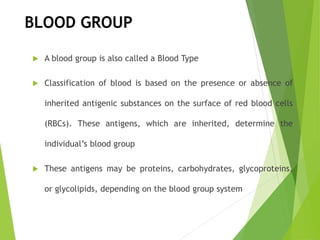  A blood group is also called a Blood Type
 Classification of blood is based on the presence or absence of
inherited antigenic substances on the surface of red blood cells
(RBCs). These antigens, which are inherited, determine the
individual’s blood group
 These antigens may be proteins, carbohydrates, glycoproteins,
or glycolipids, depending on the blood group system
BLOOD GROUP
 