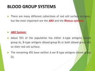  There are many different collections of red cell surface antigens,
but the most important are the ABO and the Rhesus systems.
 ABO System:
 About 55% of the population has either A-type antigens (blood
group A), B-type antigens (blood group B) or both (blood group AB)
on their red cell surface.
 The remaining 45% have neither A nor B type antigens (blood group
O).
BLOOD GROUP SYSTEMS
 