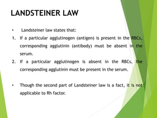 LANDSTEINER LAW
• Landsteiner law states that:
1. If a particular agglutinogen (antigen) is present in the RBCs,
corresponding agglutinin (antibody) must be absent in the
serum.
2. If a particular agglutinogen is absent in the RBCs, the
corresponding agglutinin must be present in the serum.
• Though the second part of Landsteiner law is a fact, it is not
applicable to Rh factor.
 