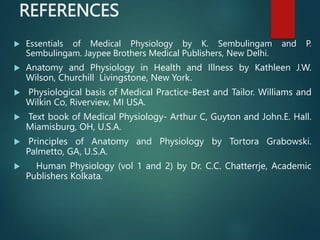 REFERENCES
 Essentials of Medical Physiology by K. Sembulingam and P.
Sembulingam. Jaypee Brothers Medical Publishers, New Delhi.
 Anatomy and Physiology in Health and Illness by Kathleen J.W.
Wilson, Churchill Livingstone, New York.
 Physiological basis of Medical Practice-Best and Tailor. Williams and
Wilkin Co, Riverview, MI USA.
 Text book of Medical Physiology- Arthur C, Guyton and John.E. Hall.
Miamisburg, OH, U.S.A.
 Principles of Anatomy and Physiology by Tortora Grabowski.
Palmetto, GA, U.S.A.
 Human Physiology (vol 1 and 2) by Dr. C.C. Chatterrje, Academic
Publishers Kolkata.
 