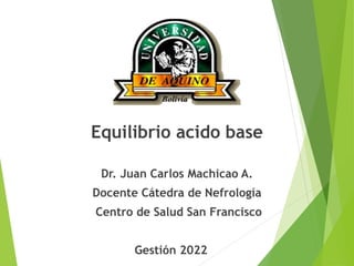 Equilibrio acido base
Dr. Juan Carlos Machicao A.
Docente Cátedra de Nefrología
Centro de Salud San Francisco
Gestión 2022
 