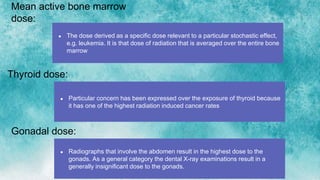 Mean active bone marrow
dose:
● The dose derived as a specific dose relevant to a particular stochastic effect,
e.g. leukemia. It is that dose of radiation that is averaged over the entire bone
marrow
Thyroid dose:
● Particular concern has been expressed over the exposure of thyroid because
it has one of the highest radiation induced cancer rates
Gonadal dose:
● Radiographs that involve the abdomen result in the highest dose to the
gonads. As a general category the dental X-ray examinations result in a
generally insignificant dose to the gonads.
 