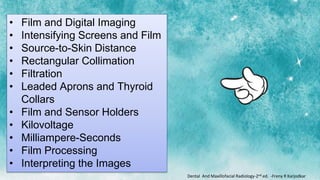• Film and Digital Imaging
• Intensifying Screens and Film
• Source-to-Skin Distance
• Rectangular Collimation
• Filtration
• Leaded Aprons and Thyroid
Collars
• Film and Sensor Holders
• Kilovoltage
• Milliampere-Seconds
• Film Processing
• Interpreting the Images
Dental And Maxillofacial Radiology-2nd ed. -Freny R Karjodkar
 