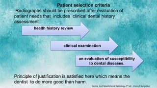 Patient selection criteria
 Radiographs should be prescribed after evaluation of
patient needs that includes clinical dental history
assessment
•
•
 Principle of justification is satisfied here which means the
dentist to do more good than harm.
health history review
clinical examination
an evaluation of susceptibility
to dental diseases.
Dental And Maxillofacial Radiology-2nd ed. -Freny R Karjodkar
 