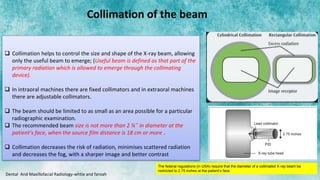  Collimation helps to control the size and shape of the X-ray beam, allowing
only the useful beam to emerge; (Useful beam is defined as that part of the
primary radiation which is allowed to emerge through the collimating
device).
 In intraoral machines there are fixed collimators and in extraoral machines
there are adjustable collimators.
 The beam should be limited to as small as an area possible for a particular
radiographic examination.
 The recommended beam size is not more than 2 ¾˝ in diameter at the
patient’s face, when the source film distance is 18 cm or more .
 Collimation decreases the risk of radiation, minimises scattered radiation
and decreases the fog, with a sharper image and better contrast
Dental And Maxillofacial Radiology-whtie and faroah
Collimation of the beam
The federal regulations (in USA) require that the diameter of a collimated X-ray beam be
restricted to 2.75 inches at the patient’s face
 