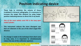 Position indicating device
• These help to minimize the volume of tissue
irradiated in intraoral radiography, it is necessary to
increase the target film distance by using longer
position indicating devices to direct the X-ray beam.
• One of the most widely used PID is the long open
ended cylinder.
• This instrument reduces the more divergent rays
that are inherent in the use of the short target film
distance
• If a change is made in the technique from short cone
to long cone, it is important to simultaneously
reduce the size of the collimator aperture.
Compared to the short (8 inch) PID, the longer (16 inch) PID is preferred
because it produces less divergence of the X-ray beam Oral Radiology – Principle & Interpretation - 6th ed. –White & Pharaoh. Page 34
 