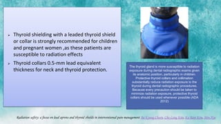  Thyroid shielding with a leaded thyroid shield
or collar is strongly recommended for children
and pregnant women ,as these patients are
susceptible to radiation effects
 Thyroid collars 0.5-mm lead equivalent
thickness for neck and thyroid protection.
Radiation safety: a focus on lead aprons and thyroid shields in interventional pain management Bo Kyung Cheon, Cho Long Kim, Ka Ram Kim, Min Hye
The thyroid gland is more susceptible to radiation
exposure during dental radiographic exams given
its anatomic position, particularly in children.
Protective thyroid collars and collimation
substantially reduce radiation exposure to the
thyroid during dental radiographic procedures.
Because every precaution should be taken to
minimize radiation exposure, protective thyroid
collars should be used whenever possible (ADA
2012)
 