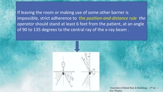 If leaving the room or making use of some other barrier is
impossible, strict adherence to the position-and-distance rule: the
operator should stand at least 6 feet from the patient, at an angle
of 90 to 135 degrees to the central ray of the x-ray beam .
Essentials of Dental Rad. & Radiology. -3rd ed. –
Eric Whaites.
 