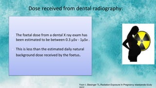 Dose received from dental radiography:
 The foetal dose from a dental X ray exam has
been estimated to be between 0.3 μSv - 1μSv .
 This is less than the estimated daily natural
background dose received by the foetus.
Yoon I, Slesinger TL.Radiation Exposure In Pregnancy staetperals 8July
 