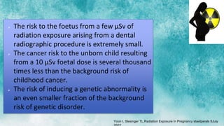  The risk to the foetus from a few µSv of
radiation exposure arising from a dental
radiographic procedure is extremely small.
 The cancer risk to the unborn child resulting
from a 10 µSv foetal dose is several thousand
times less than the background risk of
childhood cancer.
 The risk of inducing a genetic abnormality is
an even smaller fraction of the background
risk of genetic disorder.
Yoon I, Slesinger TL.Radiation Exposure In Pregnancy staetperals 8July
 