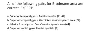 All of the following pairs for Brodmann area are
correct EXCEPT:
a. Superior temporal gyrus: Auditory cortex (41,42)
b. Superior temporal gyrus: Wernicke’s sensory speech area (22)
c. Inferior frontal gyrus: Broca’s motor speech area (44)
d. Superior frontal gyrus: Frontal eye field (8)
 