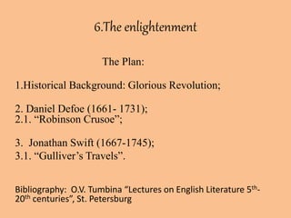 6.The enlightenment
The Plan:
1.Historical Background: Glorious Revolution;
2. Daniel Defoe (1661- 1731);
2.1. “Robinson Crusoe”;
3. Jonathan Swift (1667-1745);
3.1. “Gulliver’s Travels”.
Bibliography: O.V. Tumbina “Lectures on English Literature 5th-
20th centuries”, St. Petersburg
 