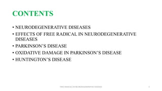 CONTENTS
• NEURODEGENERATIVE DISEASES
• EFFECTS OF FREE RADICAL IN NEURODEGENERATIVE
DISEASES
• PARKINSON’S DISEASE
• OXIDATIVE DAMAGE IN PARKINSON’S DISEASE
• HUNTINGTON’S DISEASE
FREE RADICALS IN NEURODEGENERATIVE DISEASES 2
 