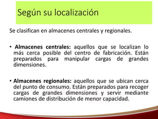 Según su localización
Se clasifican en almacenes centrales y regionales.
• Almacenes centrales: aquellos que se localizan lo
más cerca posible del centro de fabricación. Están
preparados para manipular cargas de grandes
dimensiones.
• Almacenes regionales: aquellos que se ubican cerca
del punto de consumo. Están preparados para recoger
cargas de grandes dimensiones y servir mediante
camiones de distribución de menor capacidad.
 