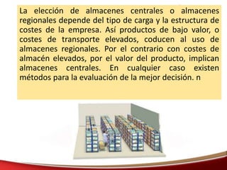 La elección de almacenes centrales o almacenes
regionales depende del tipo de carga y la estructura de
costes de la empresa. Así productos de bajo valor, o
costes de transporte elevados, coducen al uso de
almacenes regionales. Por el contrario con costes de
almacén elevados, por el valor del producto, implican
almacenes centrales. En cualquier caso existen
métodos para la evaluación de la mejor decisión. n
 
