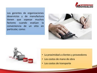 • La proximidad a clientes y proveedores
• Los costos de mano de obra
• Los costos de transporte
Los gerentes de organizaciones
deservicios y de manufactura
tienen que sopesar muchos
factores cuando evalúan la
conveniencia de un sitio en
particular, como:
 