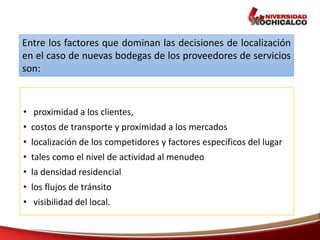 • proximidad a los clientes,
• costos de transporte y proximidad a los mercados
• localización de los competidores y factores específicos del lugar
• tales como el nivel de actividad al menudeo
• la densidad residencial
• los flujos de tránsito
• visibilidad del local.
Entre los factores que dominan las decisiones de localización
en el caso de nuevas bodegas de los proveedores de servicios
son:
 