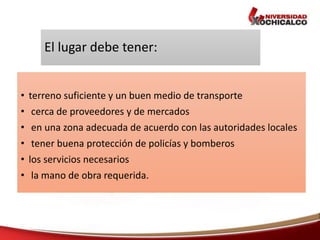 El lugar debe tener:
• terreno suficiente y un buen medio de transporte
• cerca de proveedores y de mercados
• en una zona adecuada de acuerdo con las autoridades locales
• tener buena protección de policías y bomberos
• los servicios necesarios
• la mano de obra requerida.
 