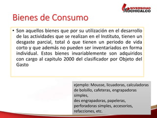 Bienes de Consumo
• Son aquellos bienes que por su utilización en el desarrollo
de las actividades que se realizan en el Instituto, tienen un
desgaste parcial, total ó que tienen un periodo de vida
corto y que además no pueden ser inventariados en forma
individual. Estos bienes invariablemente son adquiridos
con cargo al capitulo 2000 del clasificador por Objeto del
Gasto
ejemplo: Mousse, licuadoras, calculadoras
de bolsillo, cafeteras, engrapadoras
simples,
des engrapadoras, papeleras,
perforadoras simples, accesorios,
refacciones, etc.
 