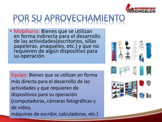• Mobiliario: Bienes que se utilizan
en forma indirecta para el desarrollo
de las actividades(escritorios, sillas
papeleras, anaqueles, etc.) y que no
requieren de algún dispositivo para
su operación
Equipo: Bienes que se utilizan en forma
más directa para el desarrollo de las
actividades y que requieren de
dispositivos para su operación
(computadoras, cámaras fotográficas y
de vídeo,
máquinas de escribir, calculadoras, etc.)
 