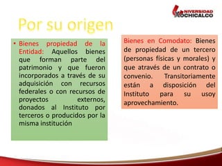 • Bienes propiedad de la
Entidad: Aquellos bienes
que forman parte del
patrimonio y que fueron
incorporados a través de su
adquisición con recursos
federales o con recursos de
proyectos externos,
donados al Instituto por
terceros o producidos por la
misma institución
Bienes en Comodato: Bienes
de propiedad de un tercero
(personas físicas y morales) y
que através de un contrato o
convenio. Transitoriamente
están a disposición del
Instituto para su usoy
aprovechamiento.
 