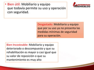 • Bien útil: Mobiliario y equipo
que todavía permite su uso y operación
con seguridad.
Desgastado: Mobiliario y equipo
que por su uso ya no presenta las
medidas mínimas de seguridad
para su operación.
Bien Incosteable: Mobiliario y equipo
deteriorado o descompuesto y que su
rehabilitación es mayor o casi igual que
su valor de reposición o que su
mantenimiento es muy alto
 